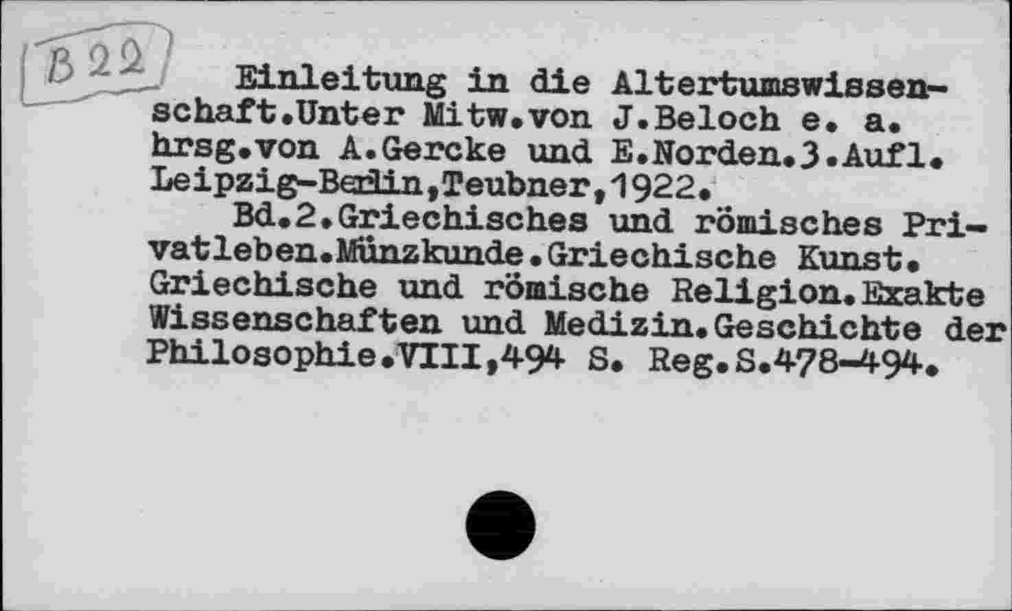 ﻿Einleitung in die Altertumswissenschaft .Unter Mitw.von J.Beloch e. a. hrsg.von A.Gercke und E.Norden.3«Auf1. Leipzig-Berlin,Teubner ,1922.
Bd.2»Griechisches und römisches Privat leben. Münzkunde. Griechische Kunst. Griechische und römische Religion. Exakte Wissenschaften und Medizin.Geschichte der Philosophie.VIII,494 S. Reg. S.478-494.